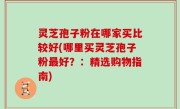 灵芝孢子粉在哪家买比较好(哪里买灵芝孢子粉最好？：精选购物指南)