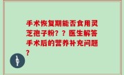 手术恢复期能否食用灵芝孢子粉？？医生解答手术后的营养补充问题？