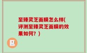 至臻灵芝面膜怎么样(评测至臻灵芝面膜的效果如何？)
