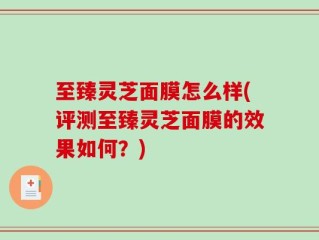 至臻灵芝面膜怎么样(评测至臻灵芝面膜的效果如何？)