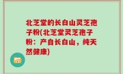 北芝堂的长白山灵芝孢子粉(北芝堂灵芝孢子粉：产自长白山，纯天然健康)