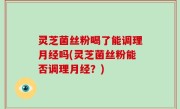 灵芝菌丝粉喝了能调理月经吗(灵芝菌丝粉能否调理月经？)