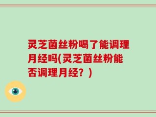 灵芝菌丝粉喝了能调理月经吗(灵芝菌丝粉能否调理月经？)