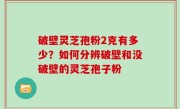 破壁灵芝孢粉2克有多少？如何分辨破壁和没破壁的灵芝孢子粉