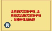 金奥薇灵芝孢子粉_金奥薇高品质灵芝孢子粉：健康养生新选择