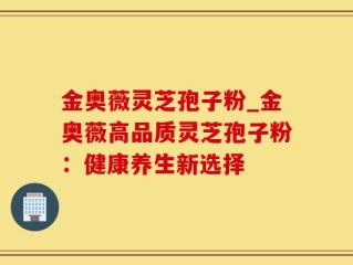 金奥薇灵芝孢子粉_金奥薇高品质灵芝孢子粉：健康养生新选择
