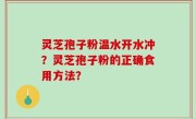 灵芝孢子粉温水开水冲？灵芝孢子粉的正确食用方法？