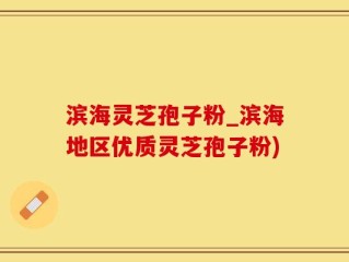 滨海灵芝孢子粉_滨海地区优质灵芝孢子粉)