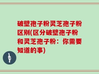 破壁孢子粉灵芝孢子粉区别(区分破壁孢子粉和灵芝孢子粉：你需要知道的事)