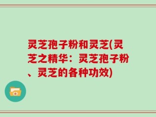 灵芝孢子粉和灵芝(灵芝之精华：灵芝孢子粉、灵芝的各种功效)