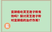 宫颈癌吃灵芝孢子粉有效吗？探讨灵芝孢子粉对宫颈癌的治疗作用？