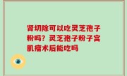 肾切除可以吃灵芝孢子粉吗？灵芝孢子粉子宫肌瘤术后能吃吗