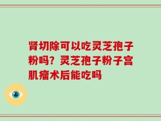 肾切除可以吃灵芝孢子粉吗？灵芝孢子粉子宫肌瘤术后能吃吗