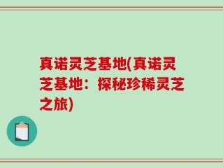 真诺灵芝基地(真诺灵芝基地：探秘珍稀灵芝之旅)
