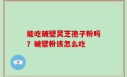 能吃破壁灵芝孢子粉吗？破壁粉该怎么吃