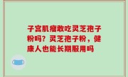 子宫肌瘤敢吃灵芝孢子粉吗？灵芝孢子粉，健康人也能长期服用吗