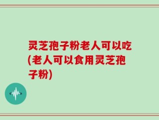 灵芝孢子粉老人可以吃(老人可以食用灵芝孢子粉)