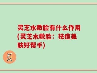 灵芝水敷脸有什么作用(灵芝水敷脸：祛痘美肤好帮手)