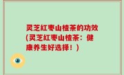 灵芝红枣山楂茶的功效(灵芝红枣山楂茶：健康养生好选择！)