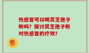 热感冒可以喝灵芝孢子粉吗？探讨灵芝孢子粉对热感冒的疗效？