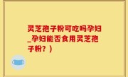 灵芝孢子粉可吃吗孕妇_孕妇能否食用灵芝孢子粉？)