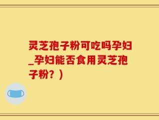 灵芝孢子粉可吃吗孕妇_孕妇能否食用灵芝孢子粉？)