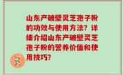 山东产破壁灵芝孢子粉的功效与使用方法？详细介绍山东产破壁灵芝孢子粉的营养价值和使用技巧？