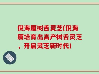 倪海厦树舌灵芝(倪海厦培育出高产树舌灵芝，开启灵芝新时代)