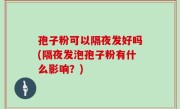 孢子粉可以隔夜发好吗(隔夜发泡孢子粉有什么影响？)