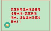 灵芝粉用温水泡还是用冷开水泡 (灵芝粉泡泡水，适合温水还是冷开水？)