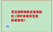 灵芝孢粉饭前还是饭后吃 (何时食用灵芝孢粉更有效？