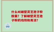 什么叫破壁灵芝孢子粉胶囊？了解破壁灵芝孢子粉的功效和用法？