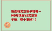 铁皮和灵芝孢子粉哪一种好(铁皮VS灵芝孢子粉：哪个更好？)