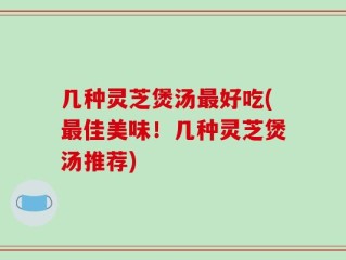 几种灵芝煲汤最好吃(最佳美味！几种灵芝煲汤推荐)