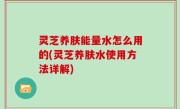 灵芝养肤能量水怎么用的(灵芝养肤水使用方法详解)