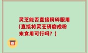 灵芝能否直接粉碎服用(直接将灵芝研磨成粉末食用可行吗？)