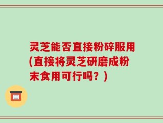 灵芝能否直接粉碎服用(直接将灵芝研磨成粉末食用可行吗？)