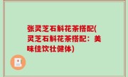 张灵芝石斛花茶搭配(灵芝石斛花茶搭配：美味佳饮壮健体)