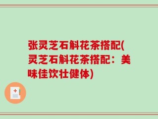 张灵芝石斛花茶搭配(灵芝石斛花茶搭配：美味佳饮壮健体)