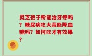 灵芝孢子粉能治牙疼吗？糖尿病吃大蒜能降血糖吗？如何吃才有效果？
