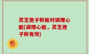 灵芝孢子粉能对调理心脏(调理心脏，灵芝孢子粉有效)