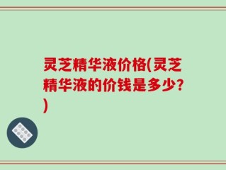 灵芝精华液价格(灵芝精华液的价钱是多少？)