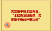 灵芝孢子粉术后恢复_“术后恢复新选择：灵芝孢子粉的神奇功效”