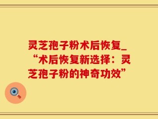 灵芝孢子粉术后恢复_“术后恢复新选择：灵芝孢子粉的神奇功效”