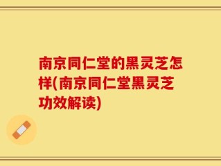 南京同仁堂的黑灵芝怎样(南京同仁堂黑灵芝功效解读)