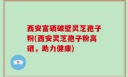 西安富硒破壁灵芝孢子粉(西安灵芝孢子粉高硒，助力健康)