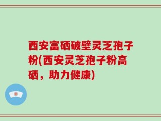 西安富硒破壁灵芝孢子粉(西安灵芝孢子粉高硒，助力健康)