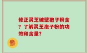 修正灵芝破壁孢子粉含？了解灵芝孢子粉的功效和含量？