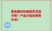 泰安最好的破壁灵芝孢子粉？产品介绍及使用方法？