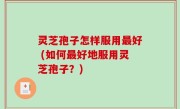 灵芝孢子怎样服用最好 (如何最好地服用灵芝孢子？)